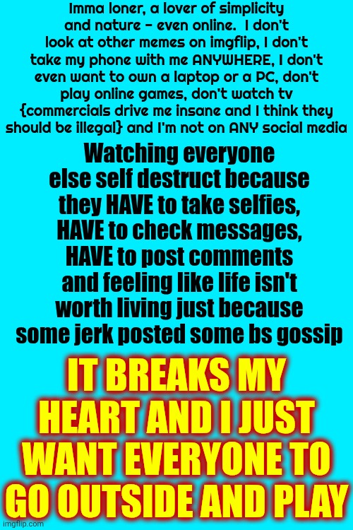 You Get More Out Of Planting A Tree And Watching It Grow | Imma loner, a lover of simplicity and nature - even online.  I don't look at other memes on imgflip, I don't take my phone with me ANYWHERE, I don't even want to own a laptop or a PC, don't play online games, don't watch tv {commercials drive me insane and I think they should be illegal} and I'm not on ANY social media; Watching everyone else self destruct because they HAVE to take selfies, HAVE to check messages, HAVE to post comments and feeling like life isn't worth living just because some jerk posted some bs gossip; IT BREAKS MY HEART AND I JUST WANT EVERYONE TO GO OUTSIDE AND PLAY | image tagged in memes,broken heart,mother nature,loner,social media addiction,go outside and play | made w/ Imgflip meme maker