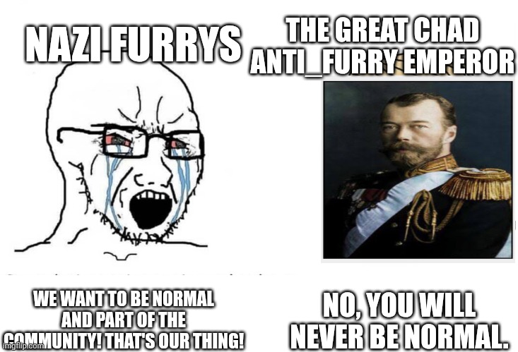 Soyboy Vs Yes Chad | NAZI FURRYS; THE GREAT CHAD ANTI_FURRY EMPEROR; NO, YOU WILL NEVER BE NORMAL. WE WANT TO BE NORMAL AND PART OF THE COMMUNITY! THAT'S OUR THING! | image tagged in soyboy vs yes chad | made w/ Imgflip meme maker