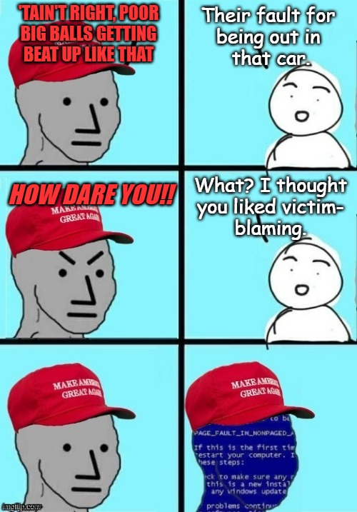 Still not distracted from the Epstein Dear Leader has all over his face | 'TAIN'T RIGHT, POOR
BIG BALLS GETTING
BEAT UP LIKE THAT; Their fault for
being out in
 that car. HOW DARE YOU!! What? I thought
you liked victim-
blaming. | image tagged in epstein,maxwell,trump,pedophile cabal,distraction dance,uh-huh | made w/ Imgflip meme maker