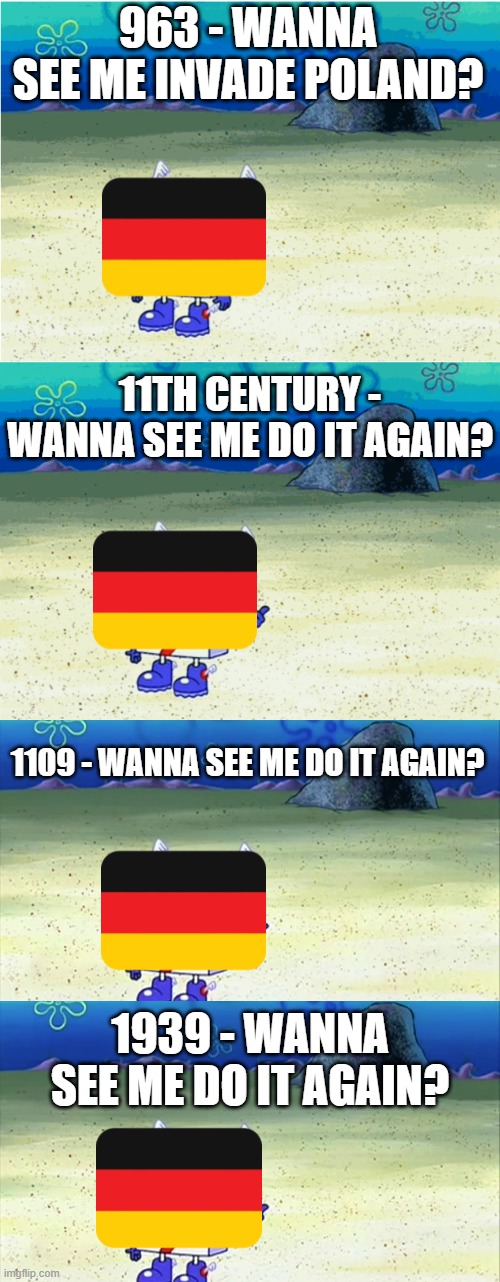 Granted it Wasn't "Germany" Every Time, But... | 963 - WANNA SEE ME INVADE POLAND? 11TH CENTURY - WANNA SEE ME DO IT AGAIN? 1109 - WANNA SEE ME DO IT AGAIN? 1939 - WANNA SEE ME DO IT AGAIN? | image tagged in wanna see me run to that rock wanna see me do it again,spongebob wanna see me do it again | made w/ Imgflip meme maker