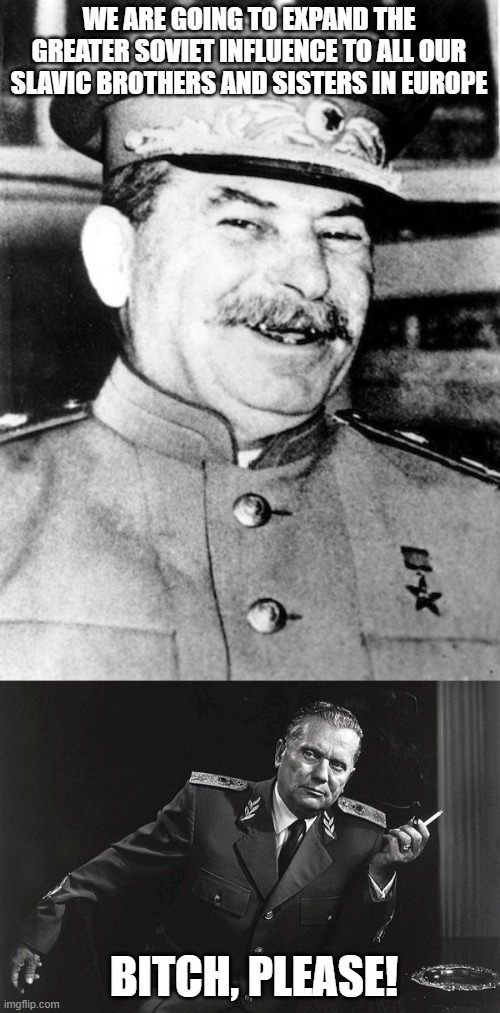 Tito didn't Play | WE ARE GOING TO EXPAND THE GREATER SOVIET INFLUENCE TO ALL OUR SLAVIC BROTHERS AND SISTERS IN EUROPE; BITCH, PLEASE! | image tagged in stalin smile,tito | made w/ Imgflip meme maker