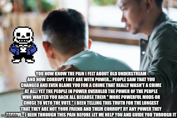For spinel | YOU NOW KNOW THE PAIN I FELT ABOUT OLD UNDERSTREAM AND HOW CORRUPT THEY ARE WITH POWER... PEOPLE SAW THAT YOU CHANGED AND EVEN BLAME YOU FOR A CRIME THAT REALLY WASN'T A CRIME AT ALL! YET THE PEOPLE IN POWER OVERULED THE POWER OF THE PEOPLE WHO WANTED YOU BACK ALL BECAUSE THEIR " MORE POWERFUL MODS OR CHOSE TO VETO THE VOTE " I BEEN TELLING THIS TRUTH FOR THE LONGEST THAT THEY ARE NOT YOUR FRIEND AND THEIR CORRUPT BY ANY POWER THEY RECEIVE... I BEEN THROUGH THIS PAIN BEFORE LET ME HELP YOU AND GUIDE YOU THROUGH IT | made w/ Imgflip meme maker