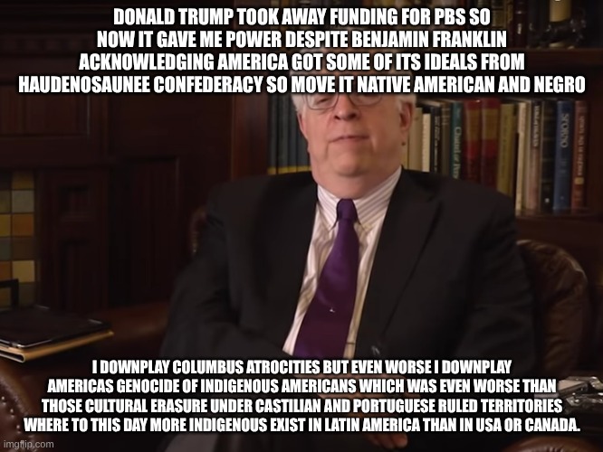 Dennis Prager Prager U. | DONALD TRUMP TOOK AWAY FUNDING FOR PBS SO NOW IT GAVE ME POWER DESPITE BENJAMIN FRANKLIN ACKNOWLEDGING AMERICA GOT SOME OF ITS IDEALS FROM HAUDENOSAUNEE CONFEDERACY SO MOVE IT NATIVE AMERICAN AND NEGRO; I DOWNPLAY COLUMBUS ATROCITIES BUT EVEN WORSE I DOWNPLAY AMERICAS GENOCIDE OF INDIGENOUS AMERICANS WHICH WAS EVEN WORSE THAN THOSE CULTURAL ERASURE UNDER CASTILIAN AND PORTUGUESE RULED TERRITORIES WHERE TO THIS DAY MORE INDIGENOUS EXIST IN LATIN AMERICA THAN IN USA OR CANADA. | image tagged in dennis prager prager u,white privilege | made w/ Imgflip meme maker