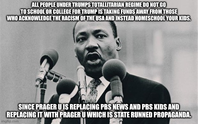 MLK jr. "I have a dream" | ALL PEOPLE UNDER TRUMPS TOTALLITARIAN REGIME DO NOT GO TO SCHOOL OR COLLEGE FOR TRUMP IS TAKING FUNDS AWAY FROM THOSE WHO ACKNOWLEDGE THE RACISM OF THE USA AND INSTEAD HOMESCHOOL YOUR KIDS. SINCE PRAGER U IS REPLACING PBS NEWS AND PBS KIDS AND REPLACING IT WITH PRAGER U WHICH IS STATE RUNNED PROPAGANDA. | image tagged in mlk jr i have a dream,no racism | made w/ Imgflip meme maker