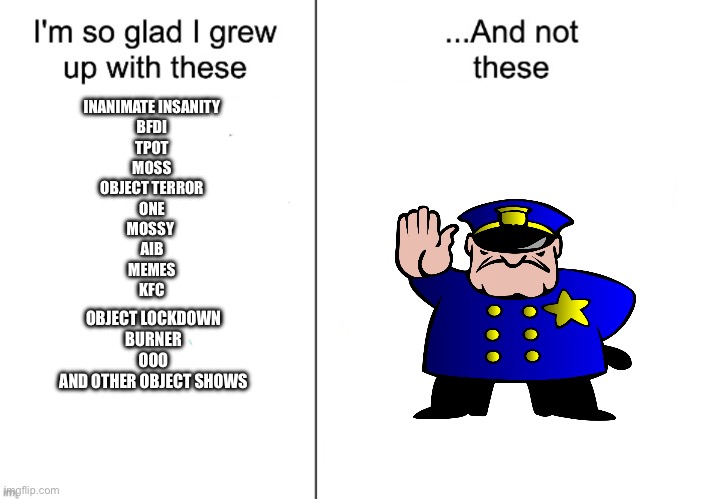 I hate uttp, and I love Object Shows NLG | INANIMATE INSANITY
BFDI
TPOT
MOSS
OBJECT TERROR
ONE
MOSSY 
AIB
MEMES
KFC; OBJECT LOCKDOWN
BURNER
OOO
AND OTHER OBJECT SHOWS | image tagged in i m so glad i grew up with these and not these | made w/ Imgflip meme maker
