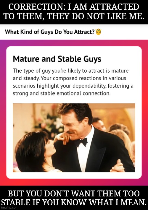 All I Seem To Attract Is The Young & More Immature Than Their Age Would Suggest | CORRECTION: I AM ATTRACTED TO THEM, THEY DO NOT LIKE ME. BUT YOU DON'T WANT THEM TOO STABLE IF YOU KNOW WHAT I MEAN. | image tagged in none of this matters,but anyway,quizzes,what do you attract,types,men | made w/ Imgflip meme maker