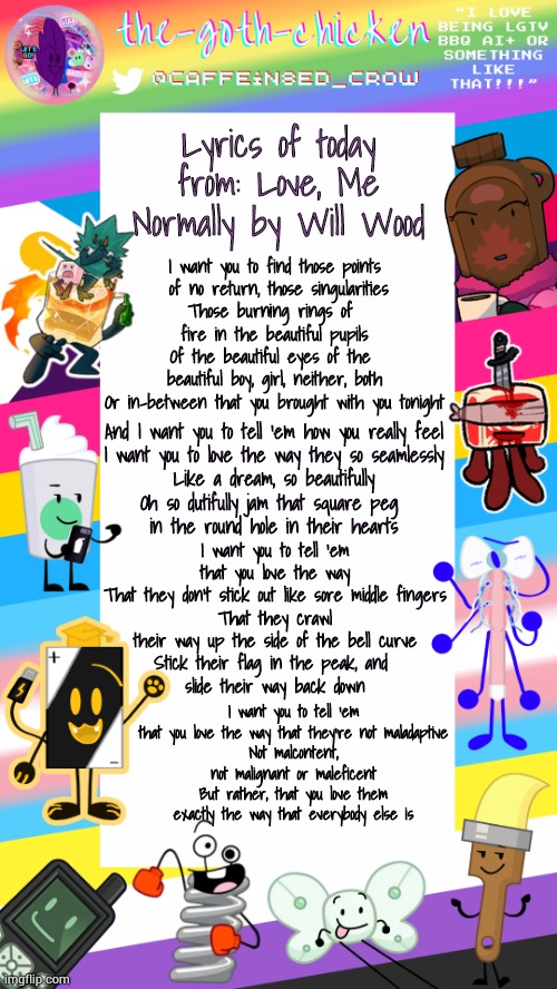 That whole speech mid-song is just so well crafted :3 | Lyrics of today from: Love, Me Normally by Will Wood; I want you to find those points
 of no return, those singularities
Those burning rings of 
fire in the beautiful pupils
Of the beautiful eyes of the 
beautiful boy, girl, neither, both
Or in-between that you brought with you tonight; And I want you to tell 'em how you really feel
I want you to love the way they so seamlessly
Like a dream, so beautifully
Oh so dutifully jam that square peg 
in the round hole in their hearts; I want you to tell 'em that you love the way
That they don't stick out like sore middle fingers
That they crawl their way up the side of the bell curve
Stick their flag in the peak, and 
slide their way back down; I want you to tell 'em that you love the way that they're not maladaptive
Not malcontent, not malignant or maleficent
But rather, that you love them exactly the way that everybody else is | image tagged in the-goth-chicken's pride announcement template | made w/ Imgflip meme maker