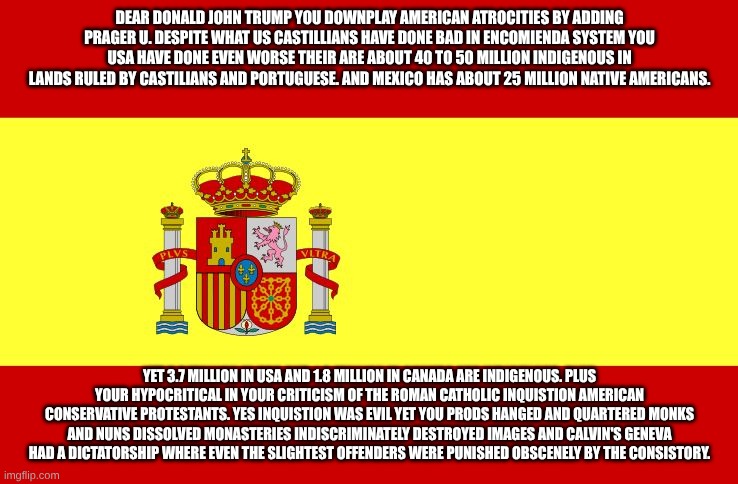 hypocritical protestant calvinists | DEAR DONALD JOHN TRUMP YOU DOWNPLAY AMERICAN ATROCITIES BY ADDING PRAGER U. DESPITE WHAT US CASTILLIANS HAVE DONE BAD IN ENCOMIENDA SYSTEM YOU USA HAVE DONE EVEN WORSE THEIR ARE ABOUT 40 TO 50 MILLION INDIGENOUS IN LANDS RULED BY CASTILIANS AND PORTUGUESE. AND MEXICO HAS ABOUT 25 MILLION NATIVE AMERICANS. YET 3.7 MILLION IN USA AND 1.8 MILLION IN CANADA ARE INDIGENOUS. PLUS YOUR HYPOCRITICAL IN YOUR CRITICISM OF THE ROMAN CATHOLIC INQUISTION AMERICAN CONSERVATIVE PROTESTANTS. YES INQUISTION WAS EVIL YET YOU PRODS HANGED AND QUARTERED MONKS AND NUNS DISSOLVED MONASTERIES INDISCRIMINATELY DESTROYED IMAGES AND CALVIN'S GENEVA HAD A DICTATORSHIP WHERE EVEN THE SLIGHTEST OFFENDERS WERE PUNISHED OBSCENELY BY THE CONSISTORY. | image tagged in spain,catholic church | made w/ Imgflip meme maker