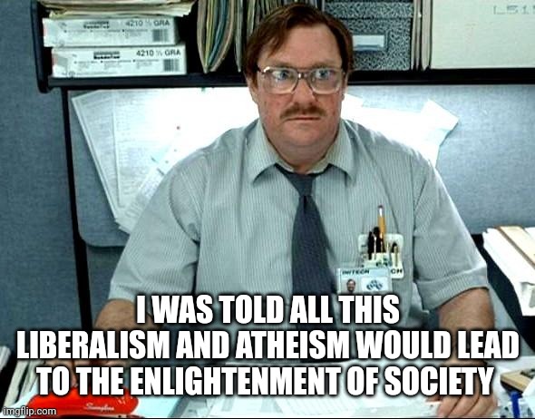 I Was Told There Would Be | I WAS TOLD ALL THIS LIBERALISM AND ATHEISM WOULD LEAD TO THE ENLIGHTENMENT OF SOCIETY | image tagged in memes,i was told there would be | made w/ Imgflip meme maker