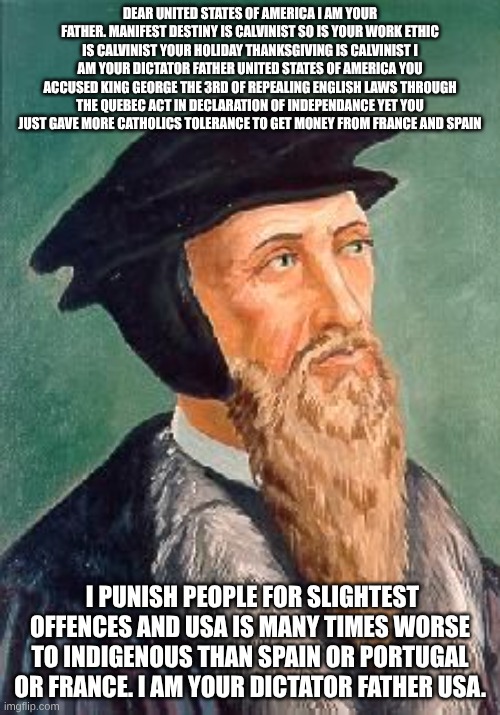 John Calvin | DEAR UNITED STATES OF AMERICA I AM YOUR FATHER. MANIFEST DESTINY IS CALVINIST SO IS YOUR WORK ETHIC IS CALVINIST YOUR HOLIDAY THANKSGIVING IS CALVINIST I AM YOUR DICTATOR FATHER UNITED STATES OF AMERICA YOU ACCUSED KING GEORGE THE 3RD OF REPEALING ENGLISH LAWS THROUGH THE QUEBEC ACT IN DECLARATION OF INDEPENDANCE YET YOU JUST GAVE MORE CATHOLICS TOLERANCE TO GET MONEY FROM FRANCE AND SPAIN; I PUNISH PEOPLE FOR SLIGHTEST OFFENCES AND USA IS MANY TIMES WORSE TO INDIGENOUS THAN SPAIN OR PORTUGAL OR FRANCE. I AM YOUR DICTATOR FATHER USA. | image tagged in john calvin | made w/ Imgflip meme maker
