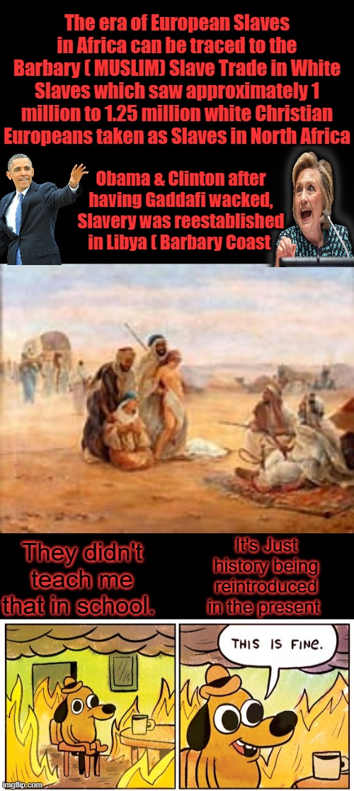 POC trading white slaves, particularly white women. Too bad truth ain't taught anymore, just lies to one up on another. | The era of European Slaves in Africa can be traced to the Barbary ( MUSLIM) Slave Trade in White Slaves which saw approximately 1 million to 1.25 million white Christian Europeans taken as Slaves in North Africa; Obama & Clinton after having Gaddafi wacked, Slavery was reestablished in Libya ( Barbary Coast; It's Just history being reintroduced in the present; They didn't teach me that in school. | image tagged in memes,this is fine | made w/ Imgflip meme maker