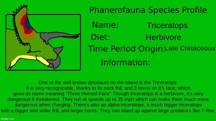 Phanerofauna Species Profile: Triceratops.mp3 | Triceratops; Herbivore; Late Cretaceous; One of the well known dinosaurs on the island is the Triceratops. It is very recognizable, thanks to its neck frill, and 3 horns on it's face, which gives its name meaning "Three Horned Face".Though triceratops is a herbivore, it's very dangerous if threatened. They run at speeds up to 35 mph which can make them much more dangerous when charging. There's also an alpha triceratops, a much bigger triceratops with a bigger and wider frill, and larger horns. They can stand up against large predators like T Rex. | image tagged in phanerofauna species profile,far,fauna activity research | made w/ Imgflip meme maker