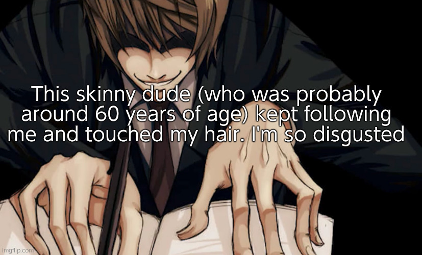 Light Yagami writing in death note | This skinny dude (who was probably around 60 years of age) kept following me and touched my hair. I'm so disgusted | image tagged in light yagami writing in death note | made w/ Imgflip meme maker