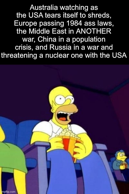 Australians winning rn, ngl | Australia watching as the USA tears itself to shreds, Europe passing 1984 ass laws, the Middle East in ANOTHER war, China in a population crisis, and Russia in a war and threatening a nuclear one with the USA | image tagged in homer eating popcorn | made w/ Imgflip meme maker
