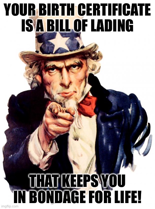 Uncle Sam | YOUR BIRTH CERTIFICATE IS A BILL OF LADING; THAT KEEPS YOU IN BONDAGE FOR LIFE! | image tagged in memes,uncle sam | made w/ Imgflip meme maker