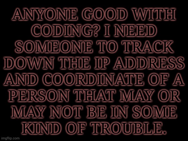 Need To Know For Certain | ANYONE GOOD WITH
CODING? I NEED
SOMEONE TO TRACK
DOWN THE IP ADDRESS
AND COORDINATE OF A
PERSON THAT MAY OR
MAY NOT BE IN SOME
KIND OF TROUBLE. | image tagged in i hate having a conscience,coding,ip address,may be in danger,ive seen abusive relationships like this before | made w/ Imgflip meme maker