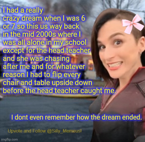 Disaster girl (Memeus edition) Template | I had a really crazy dream when I was 6 or 7 so this us way back in the mid 2000s where I was all alone in my school except for the head teacher and she was chasing after me and for whatever reason I had to flip every chair and table upside down before the head teacher caught me. I dont even remember how the dream ended. | image tagged in disaster girl memeus edition template | made w/ Imgflip meme maker