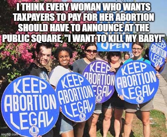Keep Abortion Legal | I THINK EVERY WOMAN WHO WANTS TAXPAYERS TO PAY FOR HER ABORTION SHOULD HAVE TO ANNOUNCE AT THE PUBLIC SQUARE, "I WANT TO KILL MY BABY!" | image tagged in keep abortion legal | made w/ Imgflip meme maker