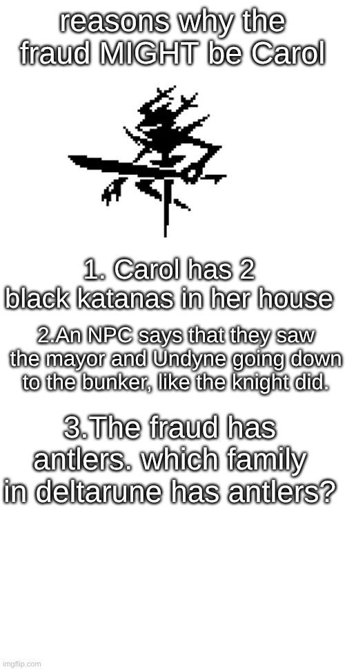 ok ok i may have just figured out the identity of the roaring knight | reasons why the fraud MIGHT be Carol; 1. Carol has 2 black katanas in her house; 2.An NPC says that they saw the mayor and Undyne going down to the bunker, like the knight did. 3.The fraud has antlers. which family in deltarune has antlers? | image tagged in december,not,fraud,carol,is | made w/ Imgflip meme maker