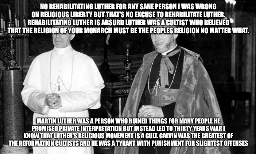 Pius XII & Marcel Lefebvre | NO REHABILITATING LUTHER FOR ANY SANE PERSON I WAS WRONG ON RELIGIOUS LIBERTY BUT THAT'S NO EXCUSE TO REHABILITATE LUTHER. REHABILITATING LUTHER IS ABSURD LUTHER WAS A CULTIST WHO BELIEVED THAT THE RELIGION OF YOUR MONARCH MUST BE THE PEOPLES RELIGION NO MATTER WHAT. MARTIN LUTHER WAS A PERSON WHO RUINED THINGS FOR MANY PEOPLE HE PROMISED PRIVATE INTERPRETATION BUT INSTEAD LED TO THIRTY YEARS WAR I KNOW THAT LUTHER'S RELIGIOUS MOVEMENT IS A CULT. CALVIN WAS THE GREATEST OF THE REFORMATION CULTISTS AND HE WAS A TYRANT WITH PUNISHMENT FOR SLIGHTEST OFFENSES | image tagged in pius xii marcel lefebvre,martin luther | made w/ Imgflip meme maker