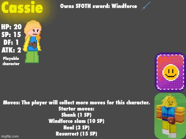 cassie's  info card | Cassie; Owns SFOTH sword: Windforce; HP: 20
SP: 15
DF: 1
ATK: 2; Playable character; Moves: The player will collect more moves for this character.
Starter moves:
Shank (1 SP)
Windforce slam (10 SP)
Heal (3 SP)
Resurrect (15 SP) | made w/ Imgflip meme maker