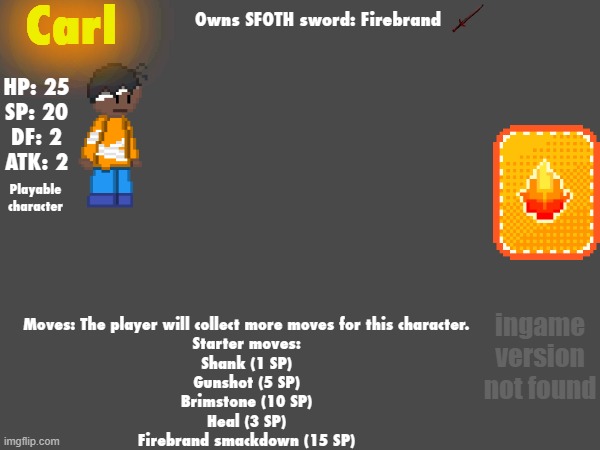 Carl; Owns SFOTH sword: Firebrand; HP: 25
SP: 20
DF: 2
ATK: 2; Playable character; ingame version not found; Moves: The player will collect more moves for this character.
Starter moves:
Shank (1 SP)
Gunshot (5 SP)
Brimstone (10 SP)
Heal (3 SP)
Firebrand smackdown (15 SP) | made w/ Imgflip meme maker