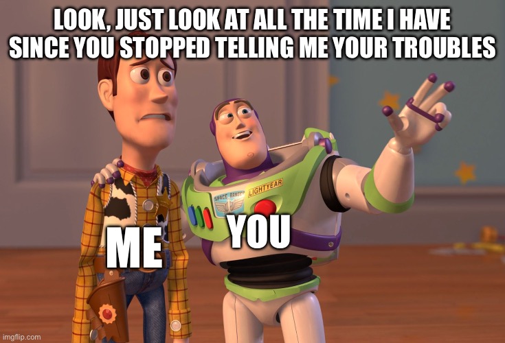 ^—^ | LOOK, JUST LOOK AT ALL THE TIME I HAVE SINCE YOU STOPPED TELLING ME YOUR TROUBLES; YOU; ME | image tagged in memes,x x everywhere,buzz lightyear | made w/ Imgflip meme maker