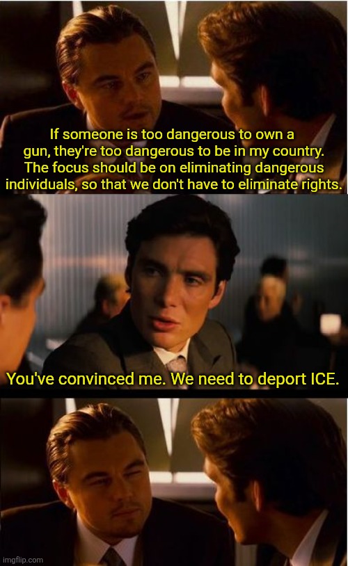 Inception | If someone is too dangerous to own a 
gun, they're too dangerous to be in my country.
The focus should be on eliminating dangerous individuals, so that we don't have to eliminate rights. You've convinced me. We need to deport ICE. | image tagged in memes,inception | made w/ Imgflip meme maker