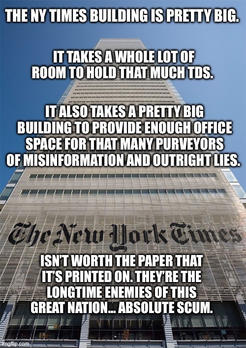 They’ve been that way from their very beginning… | IT ALSO TAKES A PRETTY BIG BUILDING TO PROVIDE ENOUGH OFFICE SPACE FOR THAT MANY PURVEYORS OF MISINFORMATION AND OUTRIGHT LIES. ISN’T WORTH THE PAPER THAT 
IT’S PRINTED ON. THEY’RE THE 
LONGTIME ENEMIES OF THIS 
GREAT NATION… ABSOLUTE SCUM. | image tagged in political meme,ny times,lies and misinformation,scumbags,big building,worthless | made w/ Imgflip meme maker