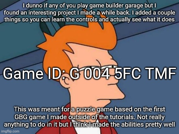 Futurama Fry | I dunno if any of you play game builder garage but I found an interesting project I made a while back. I added a couple things so you can learn the controls and actually see what it does; Game ID: G 004 5FC TMF; This was meant for a puzzle game based on the first GBG game I made outside of the tutorials. Not really anything to do in it but I think I made the abilities pretty well | image tagged in memes,futurama fry | made w/ Imgflip meme maker