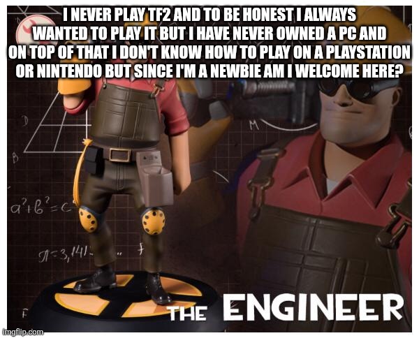 The engineer | I NEVER PLAY TF2 AND TO BE HONEST I ALWAYS WANTED TO PLAY IT BUT I HAVE NEVER OWNED A PC AND ON TOP OF THAT I DON'T KNOW HOW TO PLAY ON A PLAYSTATION OR NINTENDO BUT SINCE I'M A NEWBIE AM I WELCOME HERE? | image tagged in the engineer | made w/ Imgflip meme maker