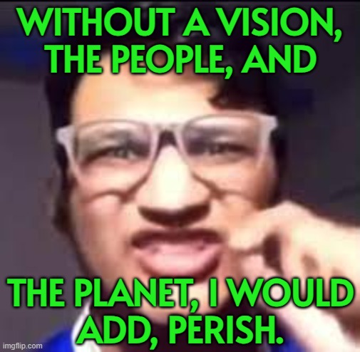 As Proverbs says, 'Where there is no vision, the people perish.' | WITHOUT A VISION,
THE PEOPLE, AND; THE PLANET, I WOULD
ADD, PERISH. | image tagged in there is no passion vision aggression,bible verse of the day,message bible,bible verse,god religion universe,religion | made w/ Imgflip meme maker