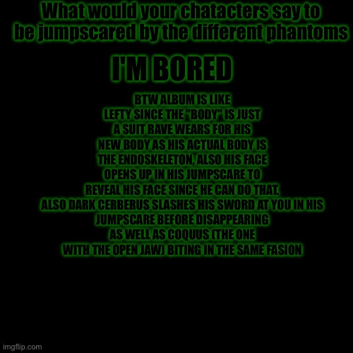 Insanity | What would your chatacters say to be jumpscared by the different phantoms; BTW ALBUM IS LIKE LEFTY SINCE THE "BODY" IS JUST A SUIT RAVE WEARS FOR HIS NEW BODY AS HIS ACTUAL BODY IS THE ENDOSKELETON, ALSO HIS FACE OPENS UP IN HIS JUMPSCARE TO REVEAL HIS FACE SINCE HE CAN DO THAT.

ALSO DARK CERBERUS SLASHES HIS SWORD AT YOU IN HIS JUMPSCARE BEFORE DISAPPEARING AS WELL AS COQUUS (THE ONE WITH THE OPEN JAW) BITING IN THE SAME FASION; I'M BORED | image tagged in sans of topic | made w/ Imgflip meme maker