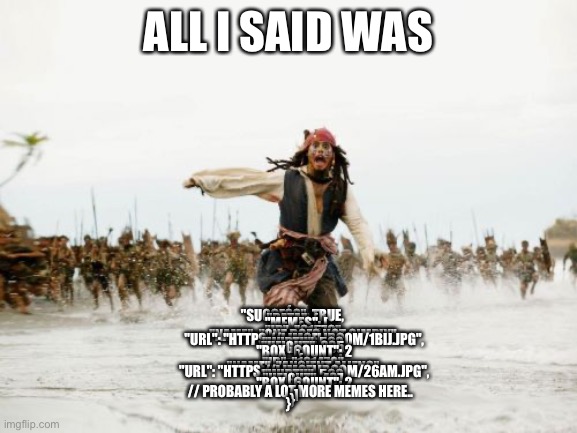 Jack Sparrow Being Chased | ALL I SAID WAS; {
   "SUCCESS": TRUE,
   "DATA": {
      "MEMES": [
         {
            "ID": "61579",
            "NAME": "ONE DOES NOT SIMPLY",
            "URL": "HTTPS://I.IMGFLIP.COM/1BIJ.JPG",
            "WIDTH": 568,
            "HEIGHT": 335,
            "BOX_COUNT": 2
         },
         {
            "ID": "101470",
            "NAME": "ANCIENT ALIENS",
            "URL": "HTTPS://I.IMGFLIP.COM/26AM.JPG",
            "WIDTH": 500,
            "HEIGHT": 437,
            "BOX_COUNT": 2
         }
         // PROBABLY A LOT MORE MEMES HERE..
      ]
   }
} | image tagged in memes,jack sparrow being chased | made w/ Imgflip meme maker