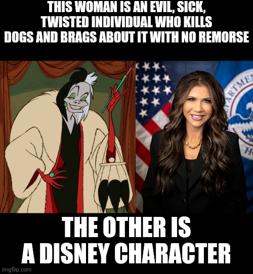Kristi Noem has a lot in common with Cruella De Vil | THIS WOMAN IS AN EVIL, SICK, TWISTED INDIVIDUAL WHO KILLS DOGS AND BRAGS ABOUT IT WITH NO REMORSE; THE OTHER IS A DISNEY CHARACTER | image tagged in kristi noem,scumbag,conservatives,maga,animal abuse,disney | made w/ Imgflip meme maker