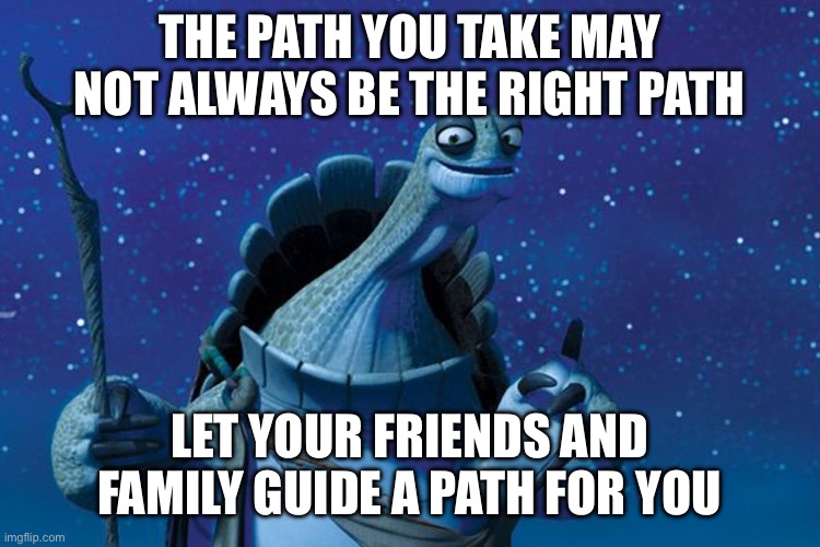 I am slowly becoming Oogway today Idfk why | THE PATH YOU TAKE MAY NOT ALWAYS BE THE RIGHT PATH; LET YOUR FRIENDS AND FAMILY GUIDE A PATH FOR YOU | image tagged in master oogway | made w/ Imgflip meme maker