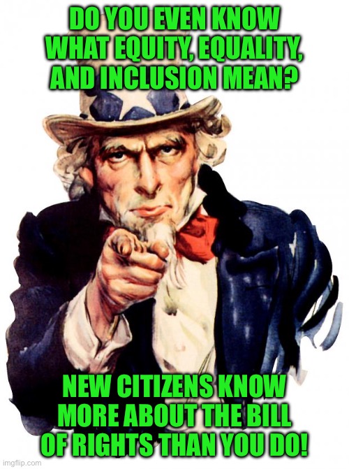Uncle Sam | DO YOU EVEN KNOW WHAT EQUITY, EQUALITY, AND INCLUSION MEAN? NEW CITIZENS KNOW MORE ABOUT THE BILL OF RIGHTS THAN YOU DO! | image tagged in memes,uncle sam | made w/ Imgflip meme maker
