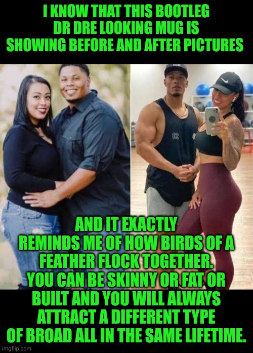 Funny | I KNOW THAT THIS BOOTLEG DR DRE LOOKING MUG IS SHOWING BEFORE AND AFTER PICTURES; AND IT EXACTLY REMINDS ME OF HOW BIRDS OF A FEATHER FLOCK TOGETHER. YOU CAN BE SKINNY OR FAT OR BUILT AND YOU WILL ALWAYS ATTRACT A DIFFERENT TYPE OF BROAD ALL IN THE SAME LIFETIME. | image tagged in funny,dr dre,bootleg,mug,gymlife,attraction | made w/ Imgflip meme maker