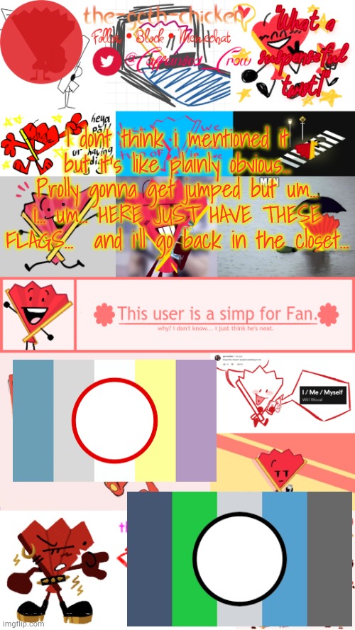 not in like a weird way... DONT GET ANY IDEAS... it's more a qpp way i guess? | I dont think i mentioned it but it's like plainly obvious...
Prolly gonna get jumped but um... i... um... HERE JUST HAVE THESE FLAGS...  and i'll go back in the closet... | image tagged in the-goth-chicken's fan announcement template | made w/ Imgflip meme maker