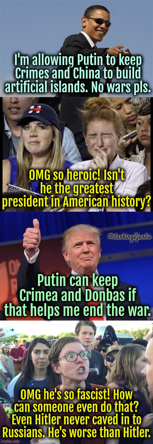 Evil Fascist Trump is just the worst. | I'm allowing Putin to keep Crimes and China to build artificial islands. No wars pls. OMG so heroic! Isn't he the greatest president in American history? @darking2jarlie; Putin can keep Crimea and Donbas if that helps me end the war. OMG he's so fascist! How can someone even do that? Even Hitler never caved in to Russians. He's worse than Hitler. | image tagged in crying liberals,donald trump,liberal,liberal logic,liberal hypocrisy,trump | made w/ Imgflip meme maker