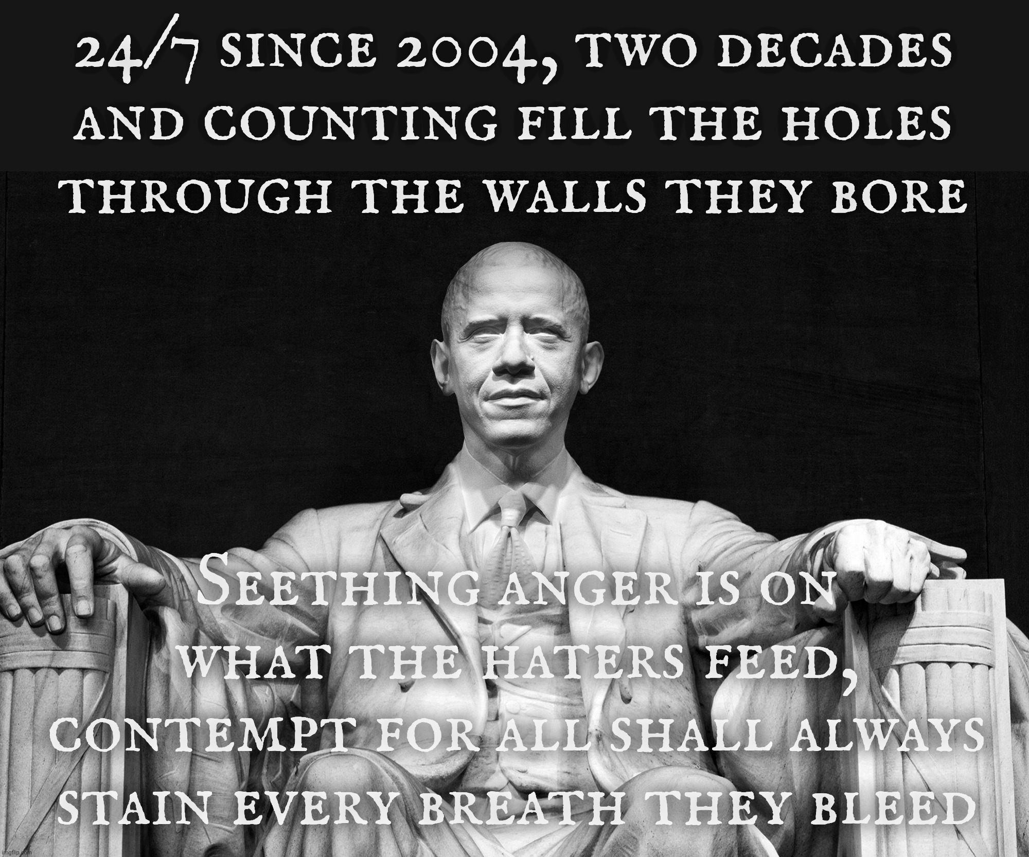 24/7 since 2004, two decades
and counting fill the holes
through the walls they bore Seething anger is on what the haters feed,
contempt for | made w/ Imgflip meme maker