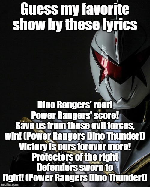 Picture related | Guess my favorite show by these lyrics; Dino Rangers' roar!
Power Rangers' score!
Save us from these evil forces, win! (Power Rangers Dino Thunder!)
Victory is ours forever more!
Protectors of the right
Defenders sworn to fight! (Power Rangers Dino Thunder!) | made w/ Imgflip meme maker