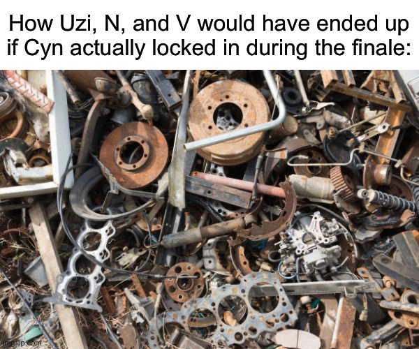 Be fr | How Uzi, N, and V would have ended up if Cyn actually locked in during the finale: | image tagged in scrap metal,murder drones | made w/ Imgflip meme maker