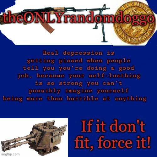 Randomdoggo's really bad template | Real depression is getting pissed when people tell you you're doing a good job, because your self-loathing is so strong you can't possibly imagine yourself being more than horrible at anything | image tagged in randomdoggo's really bad template | made w/ Imgflip meme maker