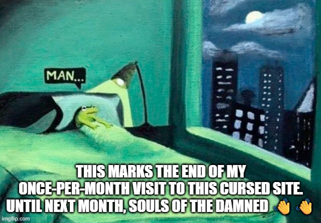 Random thought frog | THIS MARKS THE END OF MY ONCE-PER-MONTH VISIT TO THIS CURSED SITE. UNTIL NEXT MONTH, SOULS OF THE DAMNED 👋👋 | image tagged in random thought frog | made w/ Imgflip meme maker