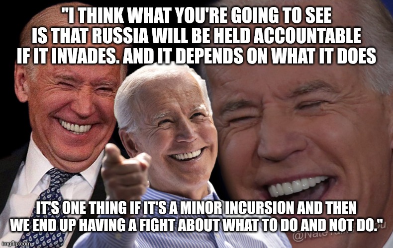 Classic President Joe Biden | "I THINK WHAT YOU'RE GOING TO SEE IS THAT RUSSIA WILL BE HELD ACCOUNTABLE IF IT INVADES. AND IT DEPENDS ON WHAT IT DOES; IT'S ONE THING IF IT'S A MINOR INCURSION AND THEN WE END UP HAVING A FIGHT ABOUT WHAT TO DO AND NOT DO." | image tagged in joe biden laughing | made w/ Imgflip meme maker