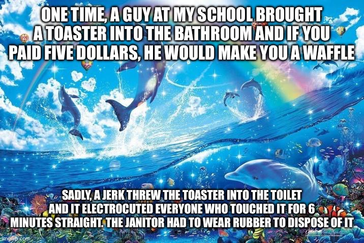 First story | ONE TIME, A GUY AT MY SCHOOL BROUGHT A TOASTER INTO THE BATHROOM AND IF YOU PAID FIVE DOLLARS, HE WOULD MAKE YOU A WAFFLE; SADLY, A JERK THREW THE TOASTER INTO THE TOILET AND IT ELECTROCUTED EVERYONE WHO TOUCHED IT FOR 6 MINUTES STRAIGHT. THE JANITOR HAD TO WEAR RUBBER TO DISPOSE OF IT | image tagged in happy dolphin rainbow | made w/ Imgflip meme maker