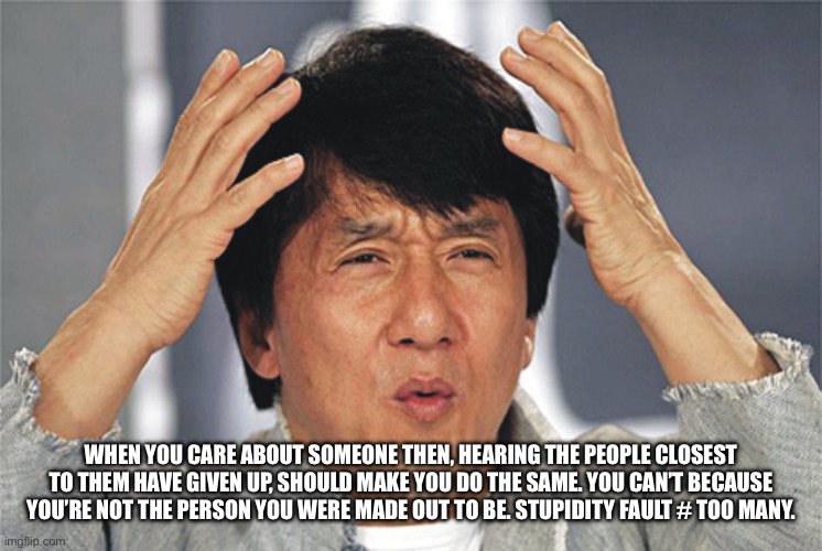 Lose again | WHEN YOU CARE ABOUT SOMEONE THEN, HEARING THE PEOPLE CLOSEST TO THEM HAVE GIVEN UP, SHOULD MAKE YOU DO THE SAME. YOU CAN’T BECAUSE YOU’RE NOT THE PERSON YOU WERE MADE OUT TO BE. STUPIDITY FAULT # TOO MANY. | image tagged in jackie chan confused | made w/ Imgflip meme maker