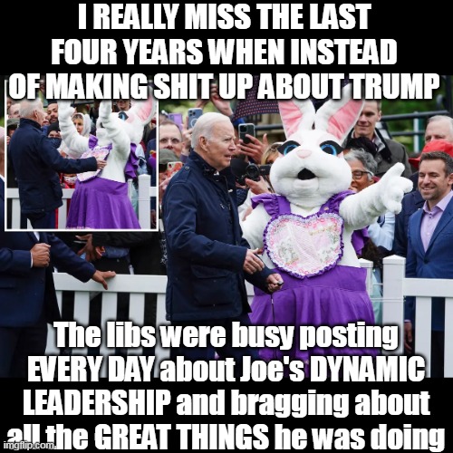 They CANNOT relate to liking the guy they voted for | I REALLY MISS THE LAST FOUR YEARS WHEN INSTEAD OF MAKING SHIT UP ABOUT TRUMP; The libs were busy posting EVERY DAY about Joe's DYNAMIC LEADERSHIP and bragging about all the GREAT THINGS he was doing | image tagged in lib posts biden great things meme | made w/ Imgflip meme maker