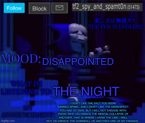 Tf2_spy’s announcement temp 2 | DISAPPOINTED; THE NIGHT; I DIDN’T LIKE THE FACT YOU WERE BANNED SPINEL. AND I DIDN’T LIKE THE DISRESPECT YOU HAD TO TAKE. BUT I WILL NOT ENGAGE WITH THOSE WHO CELEBRATE THE MENTAL COLLAPSE OF ANOTHER. THAT IS WHERE I DRAW THE LINE. I WILL NOT CELEBRATE THE DOWNFALL OF ANOTHER ONE OF MY FRIENDS. | image tagged in tf2_spy s announcement temp 2 | made w/ Imgflip meme maker